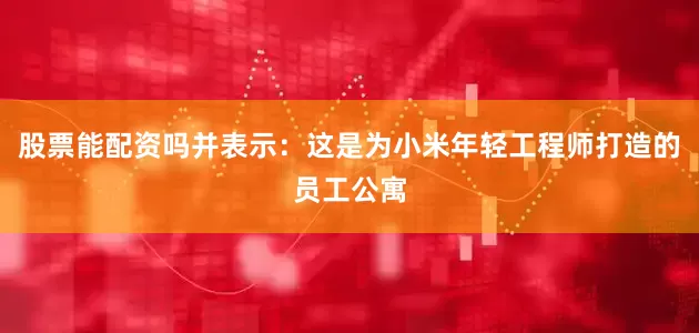 股票能配资吗并表示：这是为小米年轻工程师打造的员工公寓