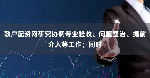 散户配资网研究协调专业验收、问题整治、提前介入等工作；同时