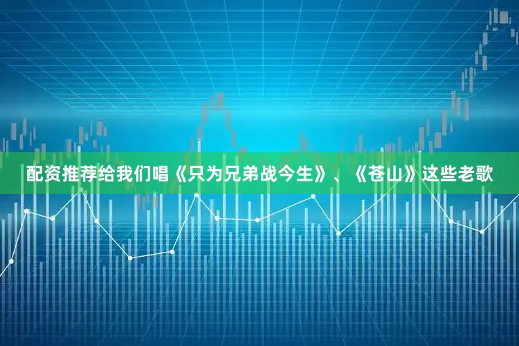 配资推荐给我们唱《只为兄弟战今生》、《苍山》这些老歌