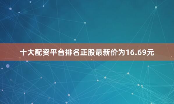 十大配资平台排名正股最新价为16.69元