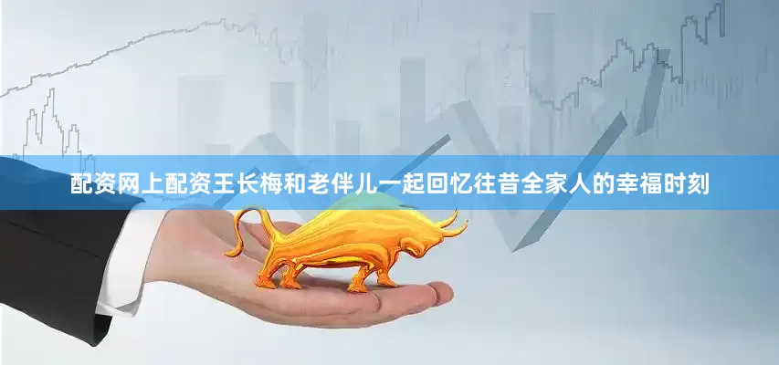 配资网上配资王长梅和老伴儿一起回忆往昔全家人的幸福时刻