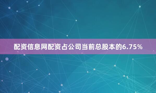 配资信息网配资占公司当前总股本的6.75%