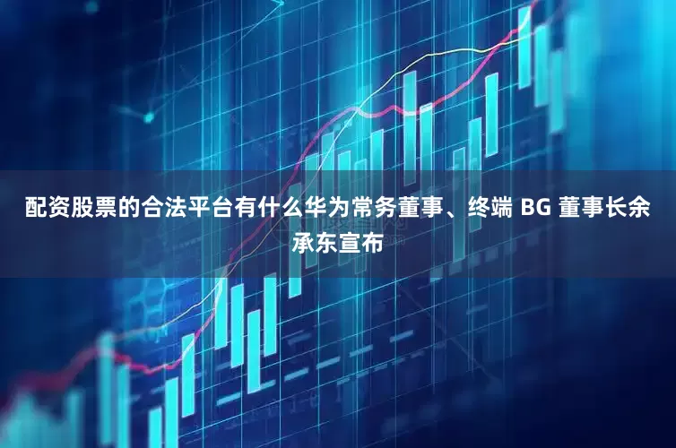 配资股票的合法平台有什么华为常务董事、终端 BG 董事长余承东宣布