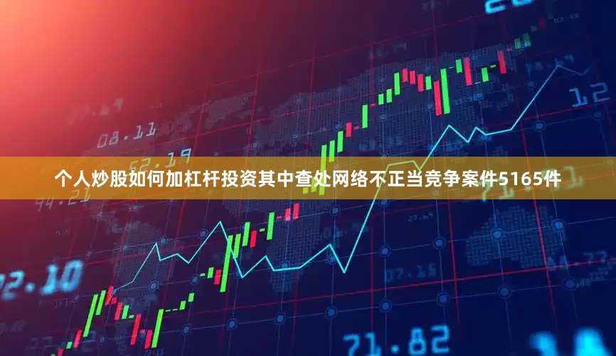 个人炒股如何加杠杆投资其中查处网络不正当竞争案件5165件