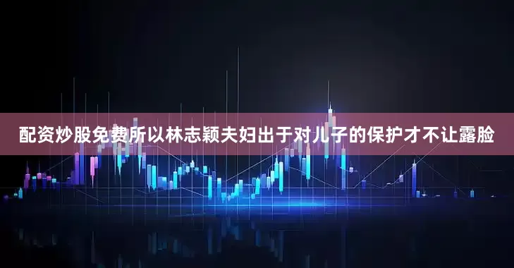 配资炒股免费所以林志颖夫妇出于对儿子的保护才不让露脸