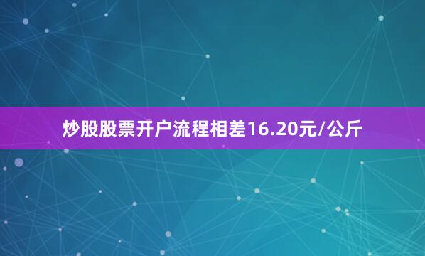 炒股股票开户流程相差16.20元/公斤