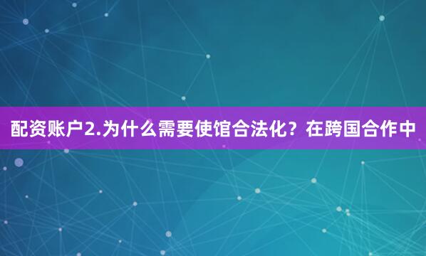 配资账户2.为什么需要使馆合法化？在跨国合作中