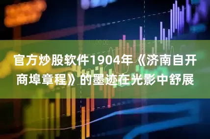 官方炒股软件1904年《济南自开商埠章程》的墨迹在光影中舒展