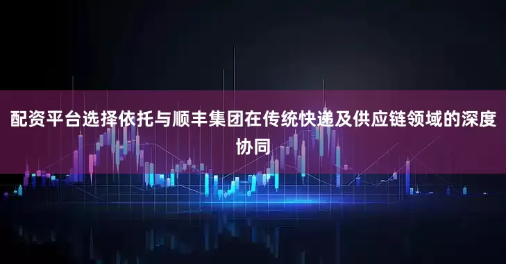 配资平台选择依托与顺丰集团在传统快递及供应链领域的深度协同