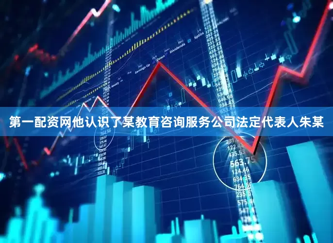 第一配资网他认识了某教育咨询服务公司法定代表人朱某